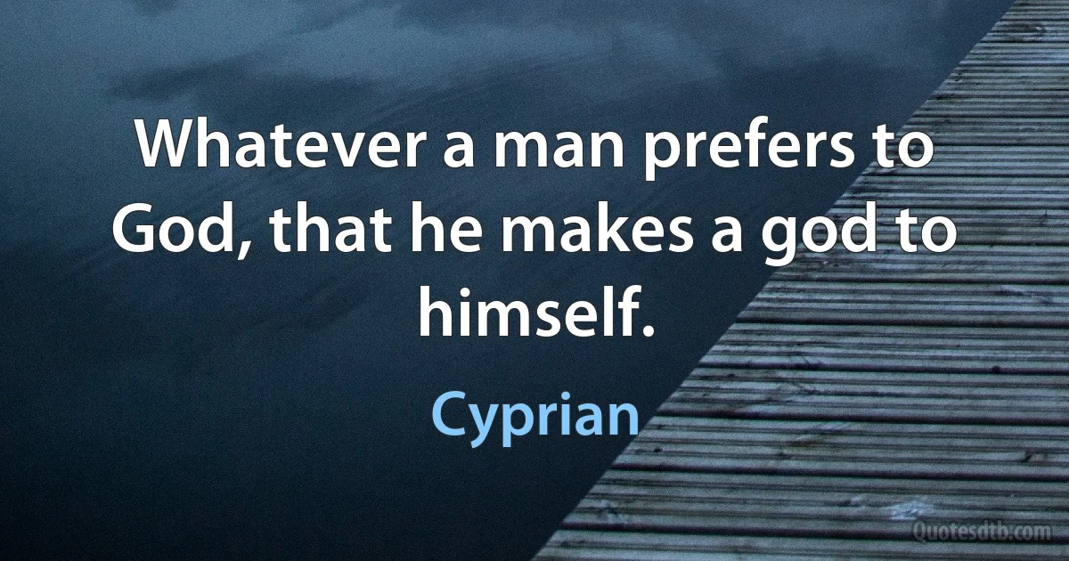 Whatever a man prefers to God, that he makes a god to himself. (Cyprian)