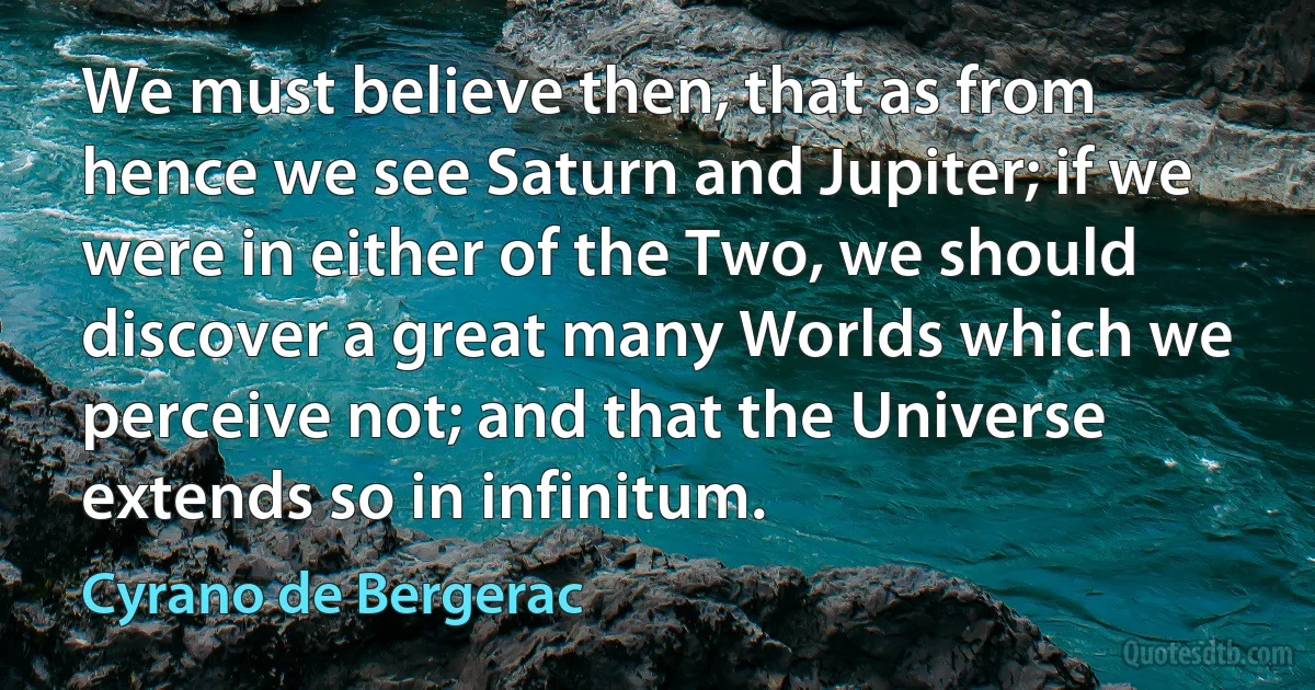 We must believe then, that as from hence we see Saturn and Jupiter; if we were in either of the Two, we should discover a great many Worlds which we perceive not; and that the Universe extends so in infinitum. (Cyrano de Bergerac)