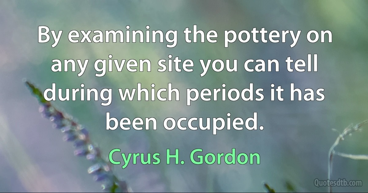 By examining the pottery on any given site you can tell during which periods it has been occupied. (Cyrus H. Gordon)