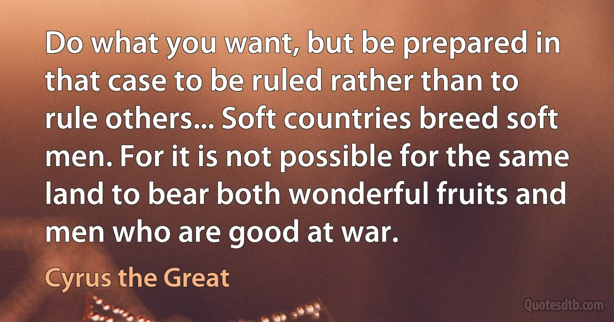 Do what you want, but be prepared in that case to be ruled rather than to rule others... Soft countries breed soft men. For it is not possible for the same land to bear both wonderful fruits and men who are good at war. (Cyrus the Great)