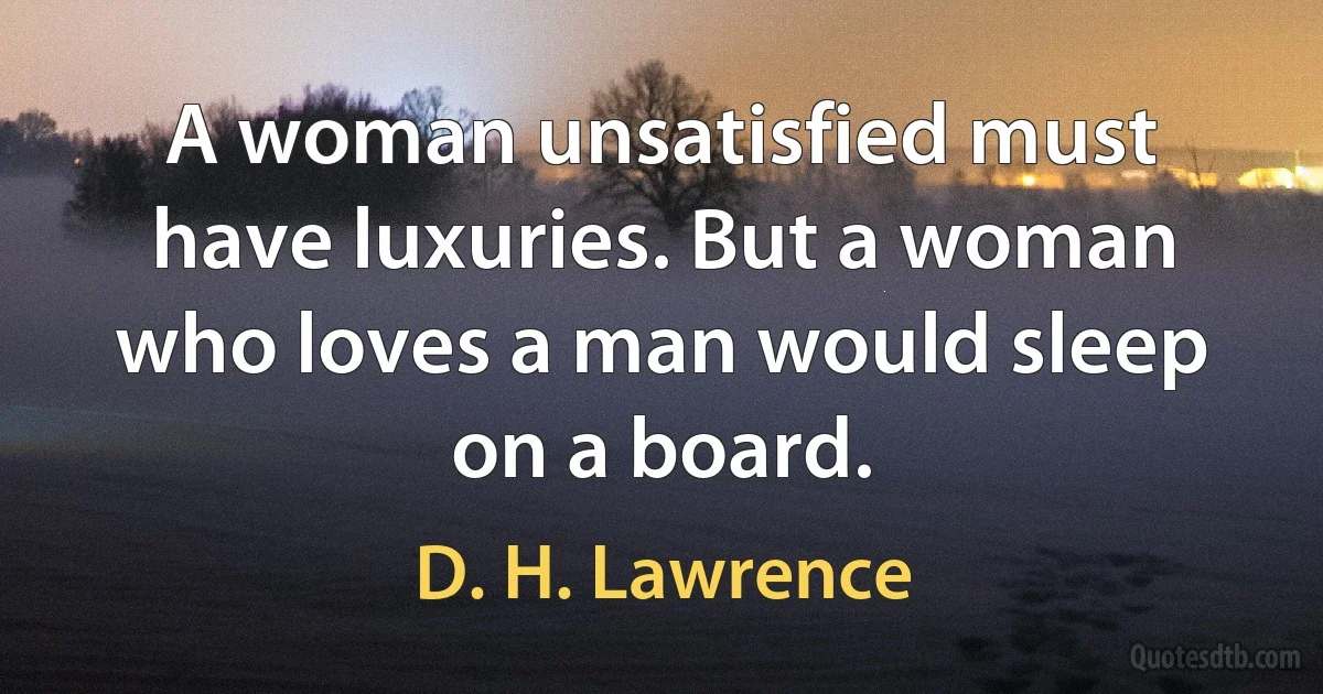 A woman unsatisfied must have luxuries. But a woman who loves a man would sleep on a board. (D. H. Lawrence)