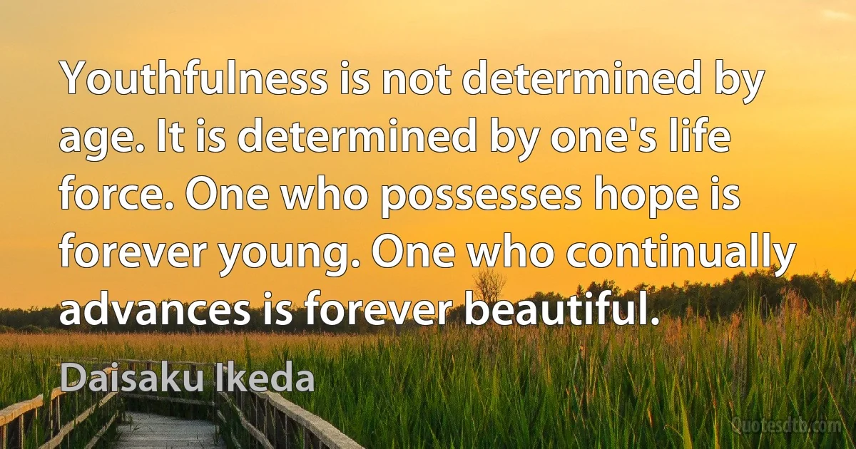 Youthfulness is not determined by age. It is determined by one's life force. One who possesses hope is forever young. One who continually advances is forever beautiful. (Daisaku Ikeda)