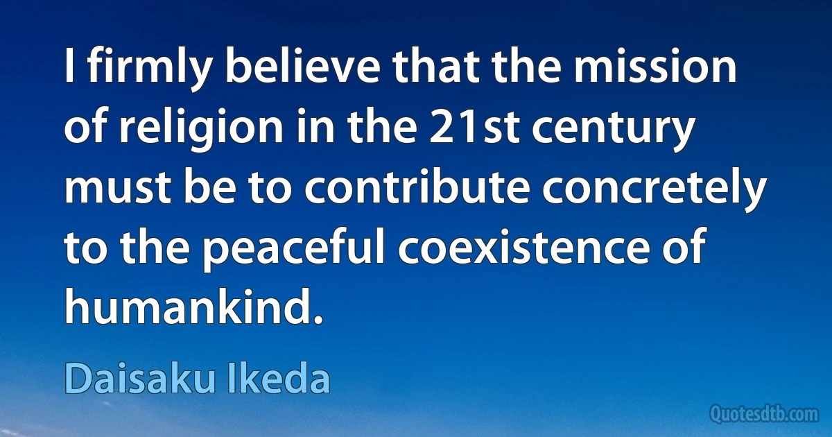 I firmly believe that the mission of religion in the 21st century must be to contribute concretely to the peaceful coexistence of humankind. (Daisaku Ikeda)