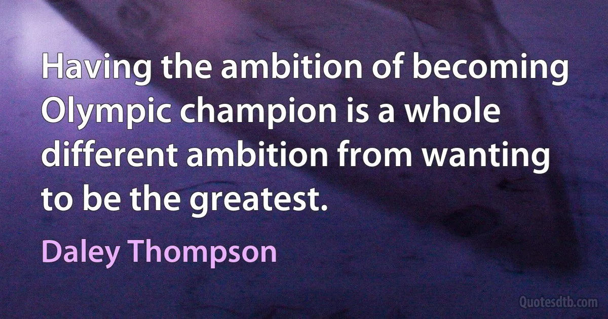 Having the ambition of becoming Olympic champion is a whole different ambition from wanting to be the greatest. (Daley Thompson)