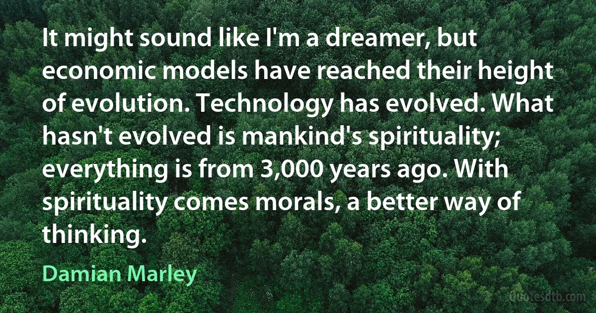 It might sound like I'm a dreamer, but economic models have reached their height of evolution. Technology has evolved. What hasn't evolved is mankind's spirituality; everything is from 3,000 years ago. With spirituality comes morals, a better way of thinking. (Damian Marley)