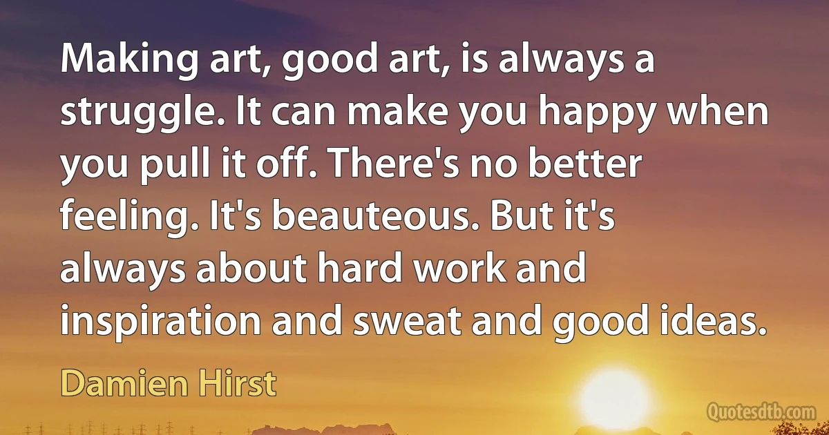 Making art, good art, is always a struggle. It can make you happy when you pull it off. There's no better feeling. It's beauteous. But it's always about hard work and inspiration and sweat and good ideas. (Damien Hirst)