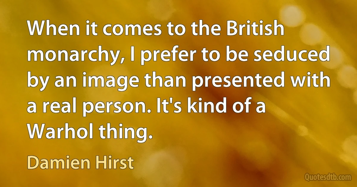 When it comes to the British monarchy, I prefer to be seduced by an image than presented with a real person. It's kind of a Warhol thing. (Damien Hirst)