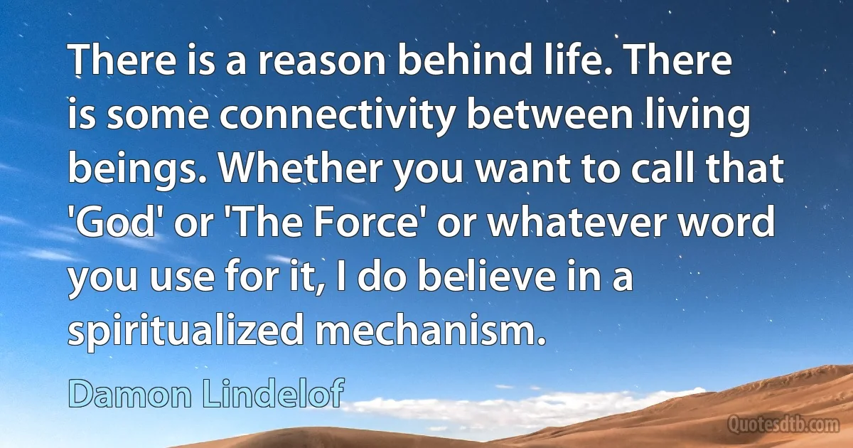 There is a reason behind life. There is some connectivity between living beings. Whether you want to call that 'God' or 'The Force' or whatever word you use for it, I do believe in a spiritualized mechanism. (Damon Lindelof)