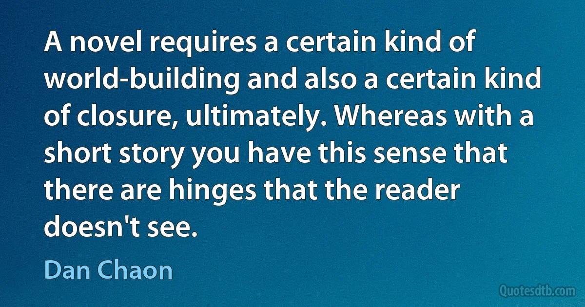 A novel requires a certain kind of world-building and also a certain kind of closure, ultimately. Whereas with a short story you have this sense that there are hinges that the reader doesn't see. (Dan Chaon)