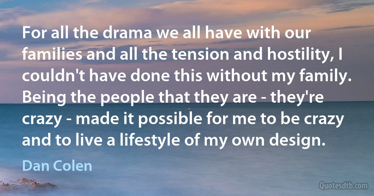 For all the drama we all have with our families and all the tension and hostility, I couldn't have done this without my family. Being the people that they are - they're crazy - made it possible for me to be crazy and to live a lifestyle of my own design. (Dan Colen)