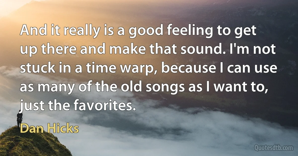 And it really is a good feeling to get up there and make that sound. I'm not stuck in a time warp, because I can use as many of the old songs as I want to, just the favorites. (Dan Hicks)