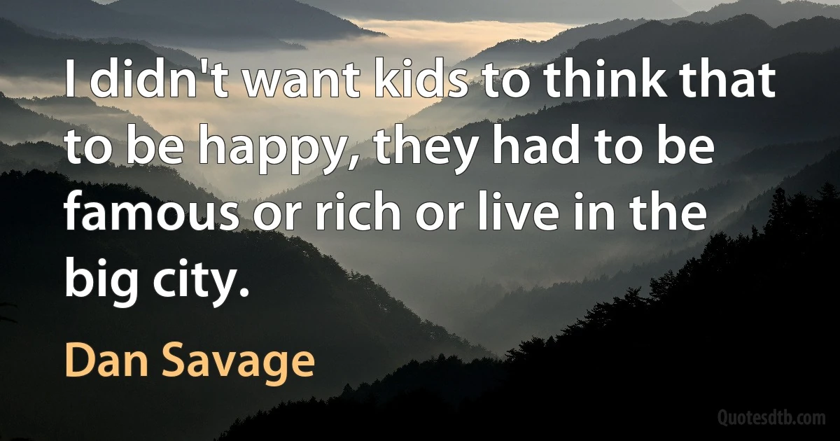 I didn't want kids to think that to be happy, they had to be famous or rich or live in the big city. (Dan Savage)