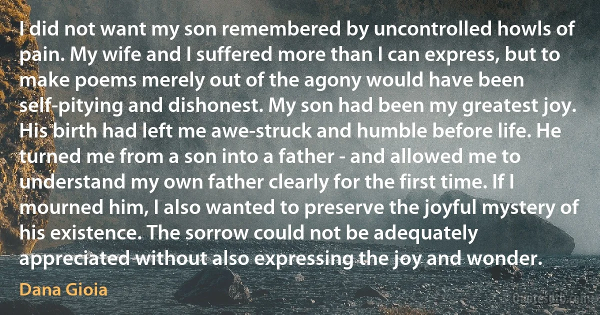 I did not want my son remembered by uncontrolled howls of pain. My wife and I suffered more than I can express, but to make poems merely out of the agony would have been self-pitying and dishonest. My son had been my greatest joy. His birth had left me awe-struck and humble before life. He turned me from a son into a father - and allowed me to understand my own father clearly for the first time. If I mourned him, I also wanted to preserve the joyful mystery of his existence. The sorrow could not be adequately appreciated without also expressing the joy and wonder. (Dana Gioia)