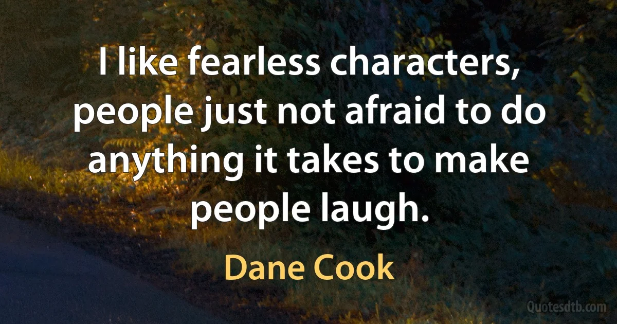 I like fearless characters, people just not afraid to do anything it takes to make people laugh. (Dane Cook)