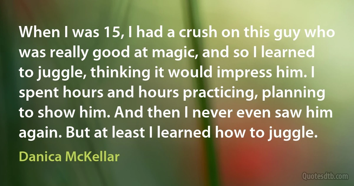 When I was 15, I had a crush on this guy who was really good at magic, and so I learned to juggle, thinking it would impress him. I spent hours and hours practicing, planning to show him. And then I never even saw him again. But at least I learned how to juggle. (Danica McKellar)