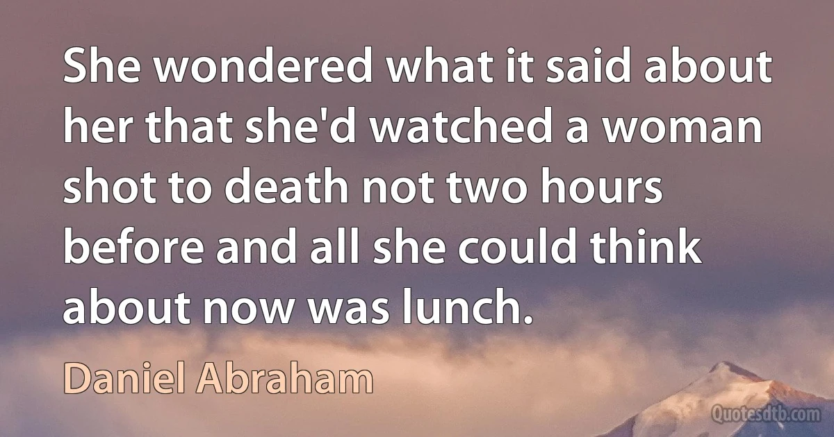 She wondered what it said about her that she'd watched a woman shot to death not two hours before and all she could think about now was lunch. (Daniel Abraham)