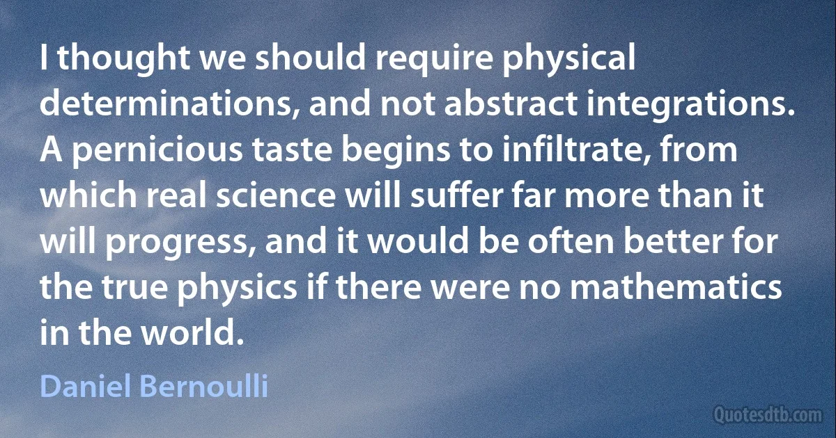 I thought we should require physical determinations, and not abstract integrations. A pernicious taste begins to infiltrate, from which real science will suffer far more than it will progress, and it would be often better for the true physics if there were no mathematics in the world. (Daniel Bernoulli)