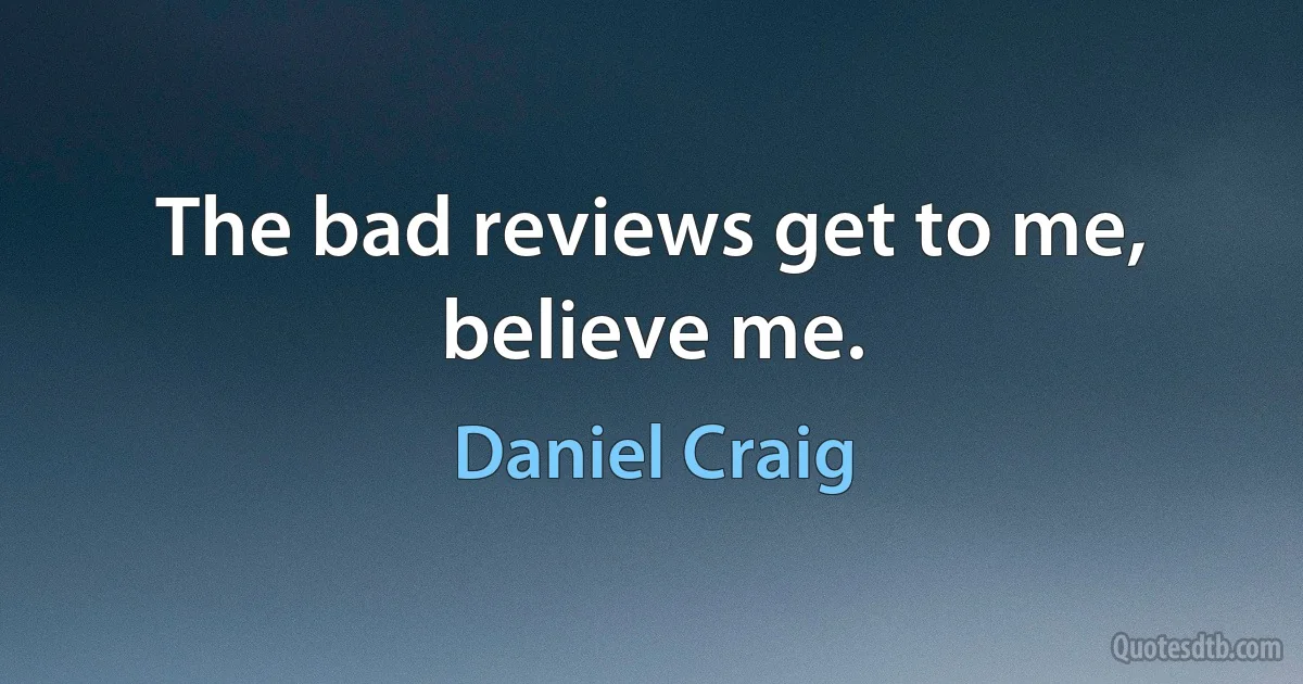 The bad reviews get to me, believe me. (Daniel Craig)