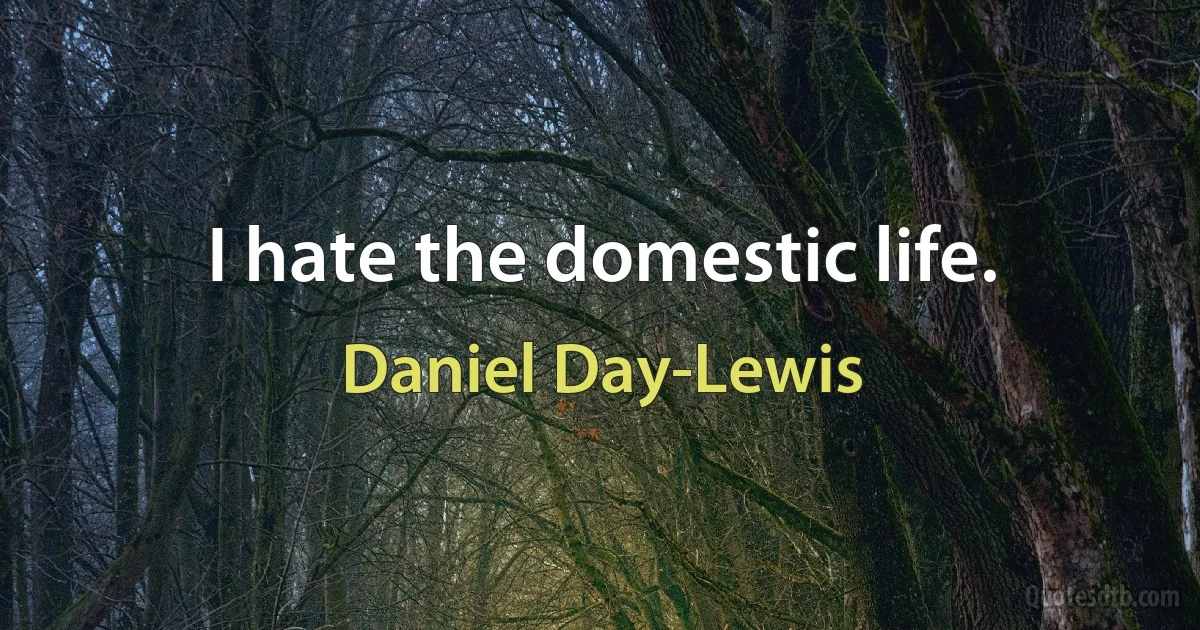 I hate the domestic life. (Daniel Day-Lewis)