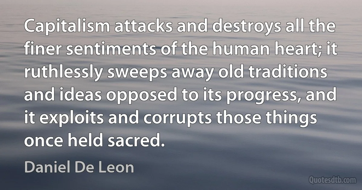 Capitalism attacks and destroys all the finer sentiments of the human heart; it ruthlessly sweeps away old traditions and ideas opposed to its progress, and it exploits and corrupts those things once held sacred. (Daniel De Leon)