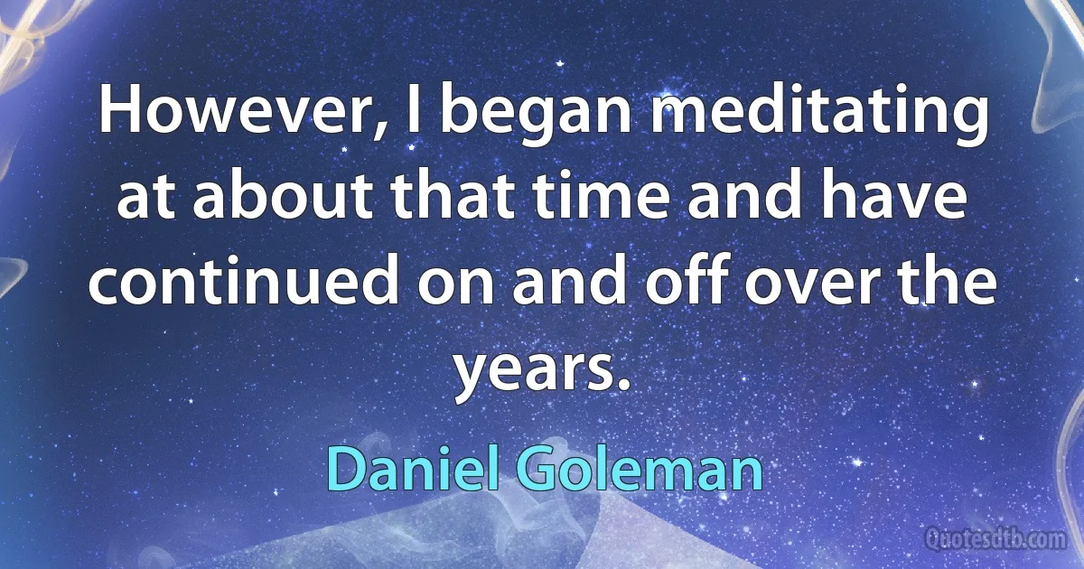 However, I began meditating at about that time and have continued on and off over the years. (Daniel Goleman)