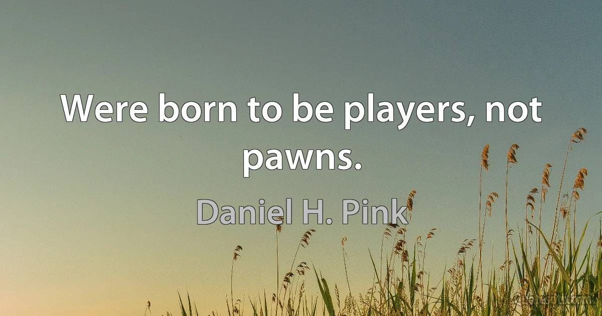 Were born to be players, not pawns. (Daniel H. Pink)