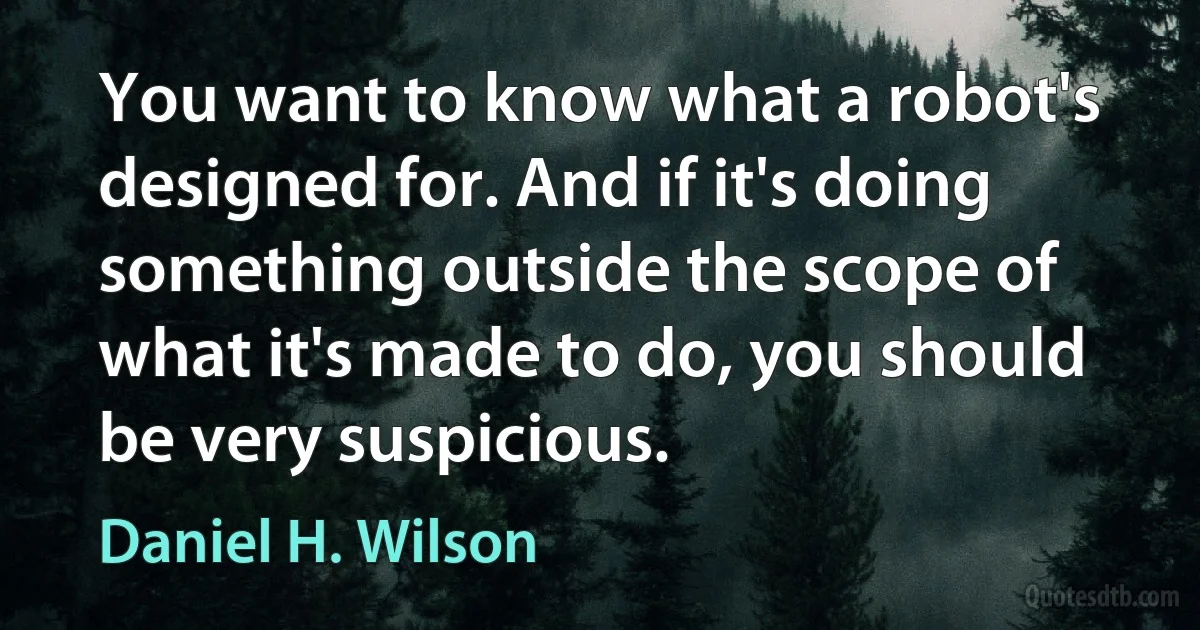 You want to know what a robot's designed for. And if it's doing something outside the scope of what it's made to do, you should be very suspicious. (Daniel H. Wilson)