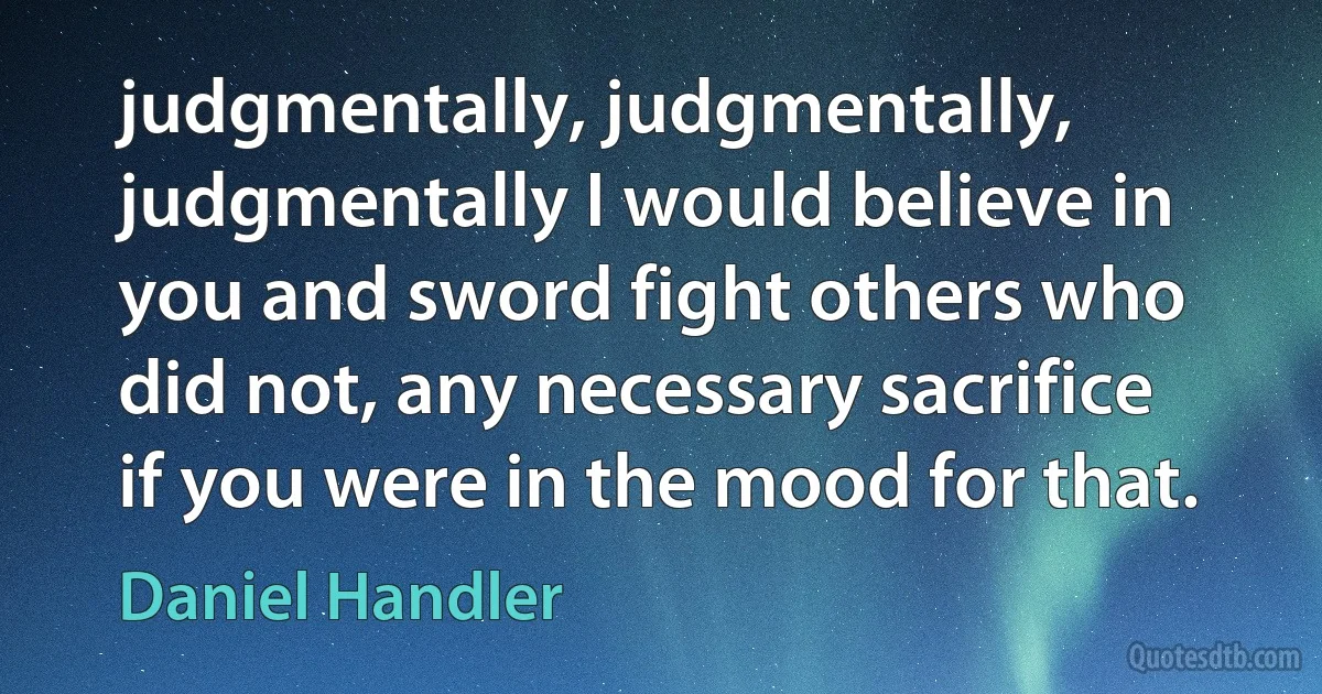 judgmentally, judgmentally, judgmentally I would believe in you and sword fight others who did not, any necessary sacrifice if you were in the mood for that. (Daniel Handler)