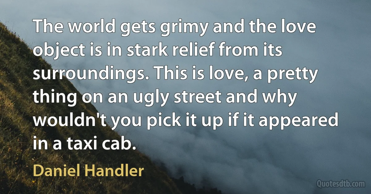 The world gets grimy and the love object is in stark relief from its surroundings. This is love, a pretty thing on an ugly street and why wouldn't you pick it up if it appeared in a taxi cab. (Daniel Handler)