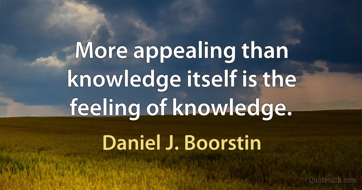 More appealing than knowledge itself is the feeling of knowledge. (Daniel J. Boorstin)