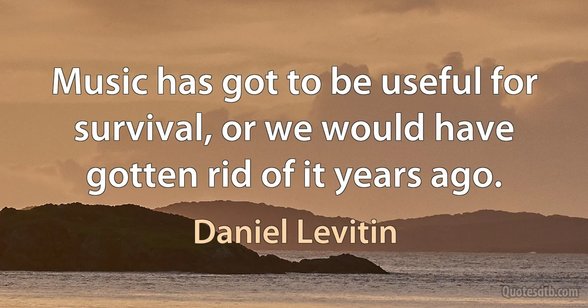 Music has got to be useful for survival, or we would have gotten rid of it years ago. (Daniel Levitin)