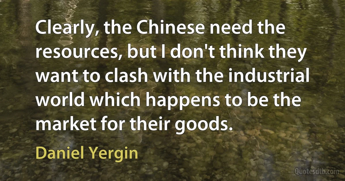 Clearly, the Chinese need the resources, but I don't think they want to clash with the industrial world which happens to be the market for their goods. (Daniel Yergin)