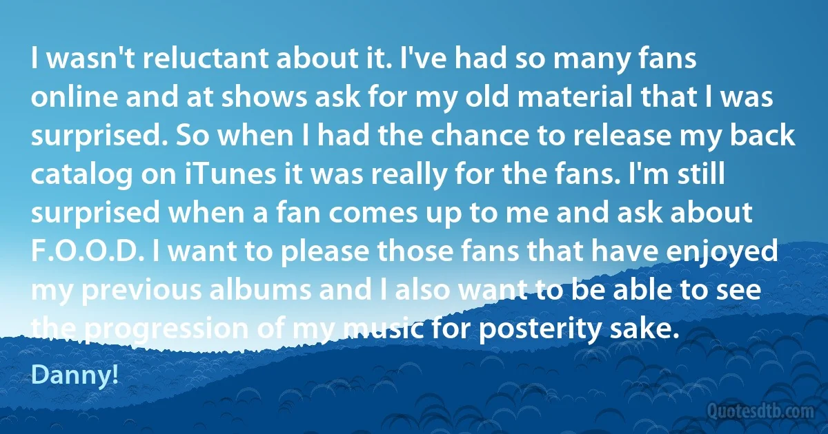 I wasn't reluctant about it. I've had so many fans online and at shows ask for my old material that I was surprised. So when I had the chance to release my back catalog on iTunes it was really for the fans. I'm still surprised when a fan comes up to me and ask about F.O.O.D. I want to please those fans that have enjoyed my previous albums and I also want to be able to see the progression of my music for posterity sake. (Danny!)