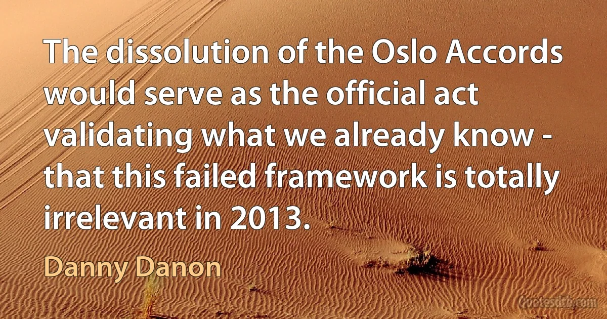 The dissolution of the Oslo Accords would serve as the official act validating what we already know - that this failed framework is totally irrelevant in 2013. (Danny Danon)