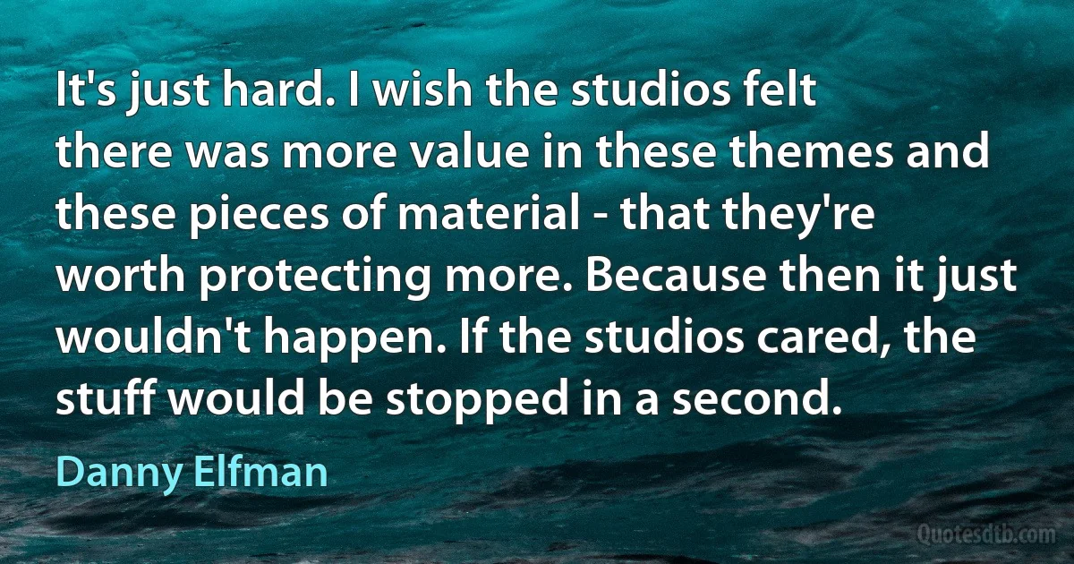 It's just hard. I wish the studios felt there was more value in these themes and these pieces of material - that they're worth protecting more. Because then it just wouldn't happen. If the studios cared, the stuff would be stopped in a second. (Danny Elfman)