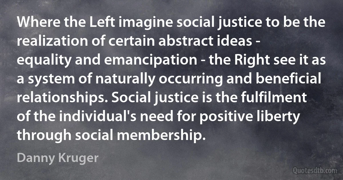 Where the Left imagine social justice to be the realization of certain abstract ideas - equality and emancipation - the Right see it as a system of naturally occurring and beneficial relationships. Social justice is the fulfilment of the individual's need for positive liberty through social membership. (Danny Kruger)