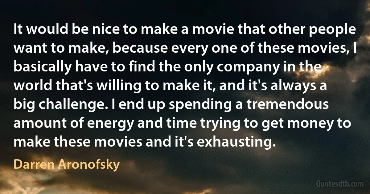 It would be nice to make a movie that other people want to make, because every one of these movies, I basically have to find the only company in the world that's willing to make it, and it's always a big challenge. I end up spending a tremendous amount of energy and time trying to get money to make these movies and it's exhausting. (Darren Aronofsky)