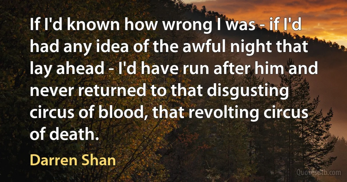 If I'd known how wrong I was - if I'd had any idea of the awful night that lay ahead - I'd have run after him and never returned to that disgusting circus of blood, that revolting circus of death. (Darren Shan)