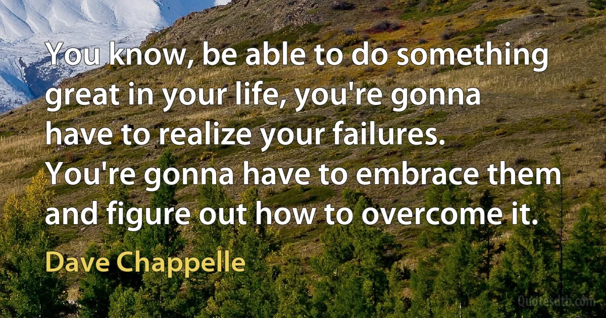 You know, be able to do something great in your life, you're gonna have to realize your failures. You're gonna have to embrace them and figure out how to overcome it. (Dave Chappelle)