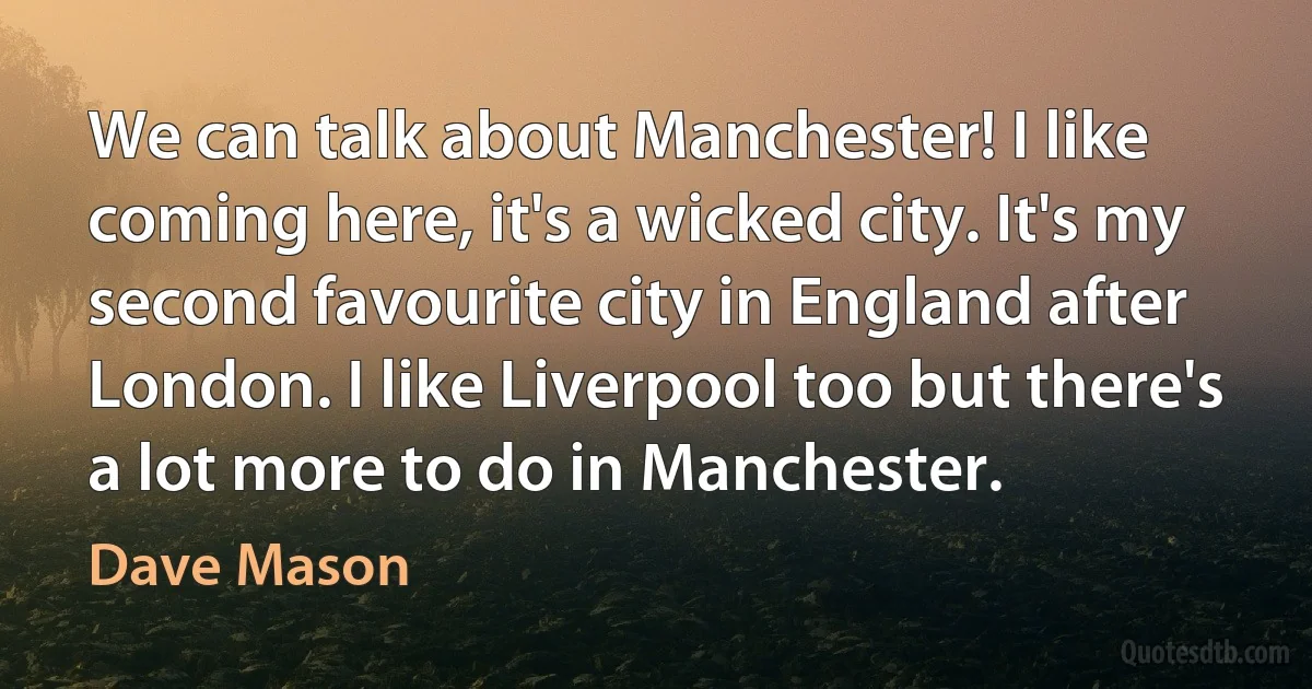 We can talk about Manchester! I like coming here, it's a wicked city. It's my second favourite city in England after London. I like Liverpool too but there's a lot more to do in Manchester. (Dave Mason)