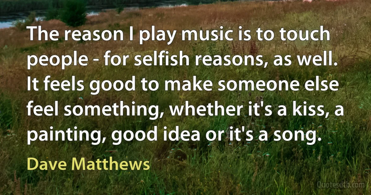 The reason I play music is to touch people - for selfish reasons, as well. It feels good to make someone else feel something, whether it's a kiss, a painting, good idea or it's a song. (Dave Matthews)