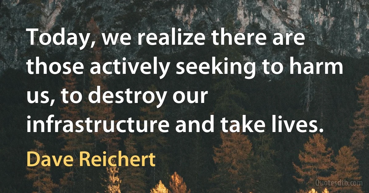 Today, we realize there are those actively seeking to harm us, to destroy our infrastructure and take lives. (Dave Reichert)