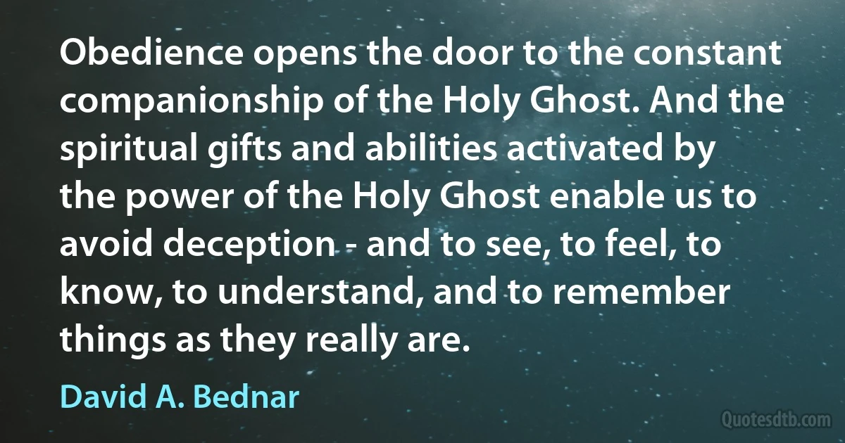 Obedience opens the door to the constant companionship of the Holy Ghost. And the spiritual gifts and abilities activated by the power of the Holy Ghost enable us to avoid deception - and to see, to feel, to know, to understand, and to remember things as they really are. (David A. Bednar)