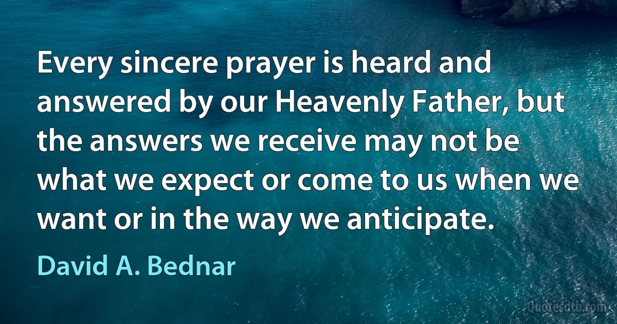 Every sincere prayer is heard and answered by our Heavenly Father, but the answers we receive may not be what we expect or come to us when we want or in the way we anticipate. (David A. Bednar)