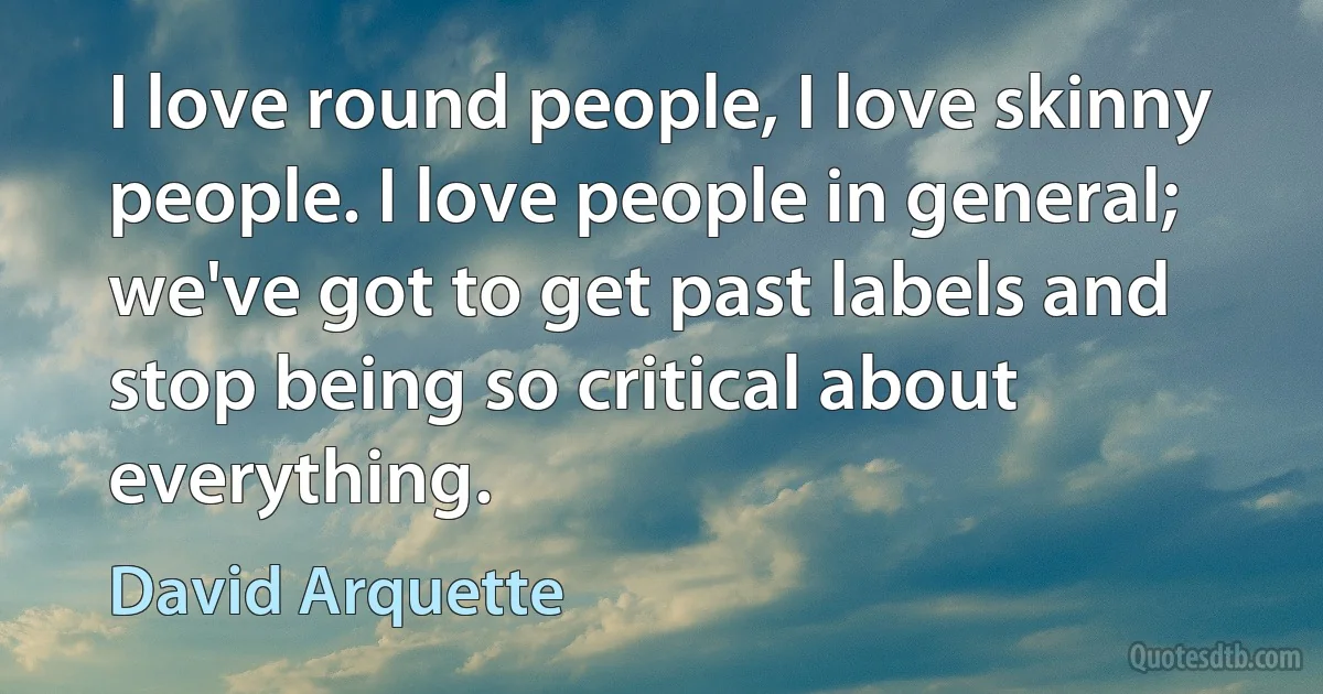 I love round people, I love skinny people. I love people in general; we've got to get past labels and stop being so critical about everything. (David Arquette)