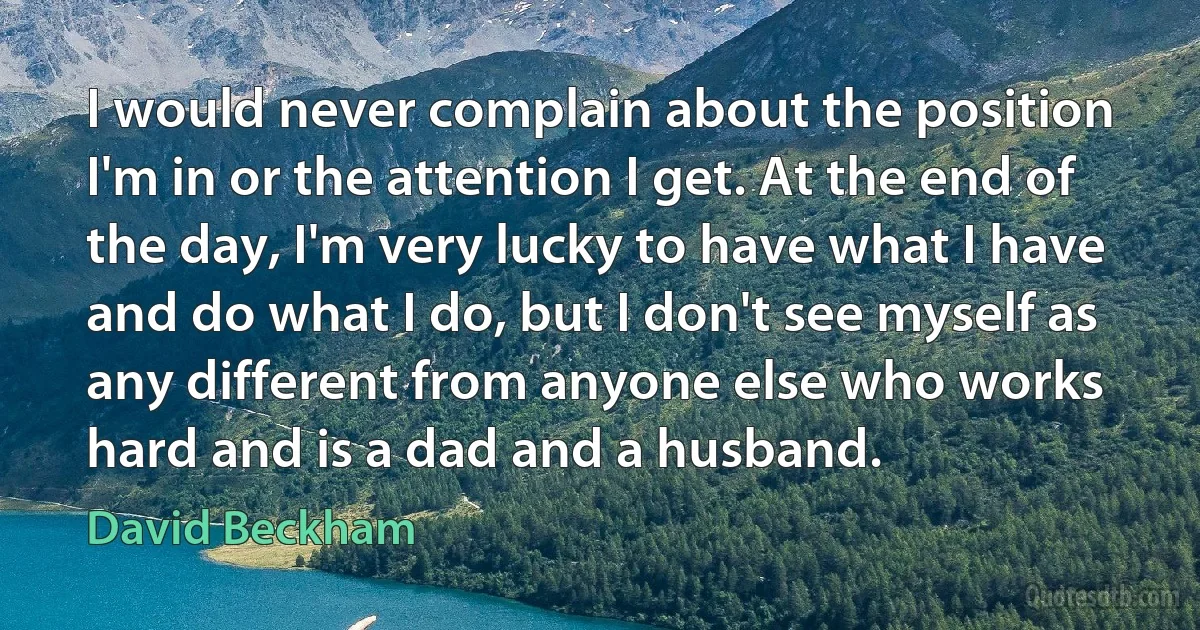 I would never complain about the position I'm in or the attention I get. At the end of the day, I'm very lucky to have what I have and do what I do, but I don't see myself as any different from anyone else who works hard and is a dad and a husband. (David Beckham)