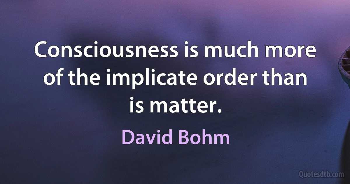 Consciousness is much more of the implicate order than is matter. (David Bohm)