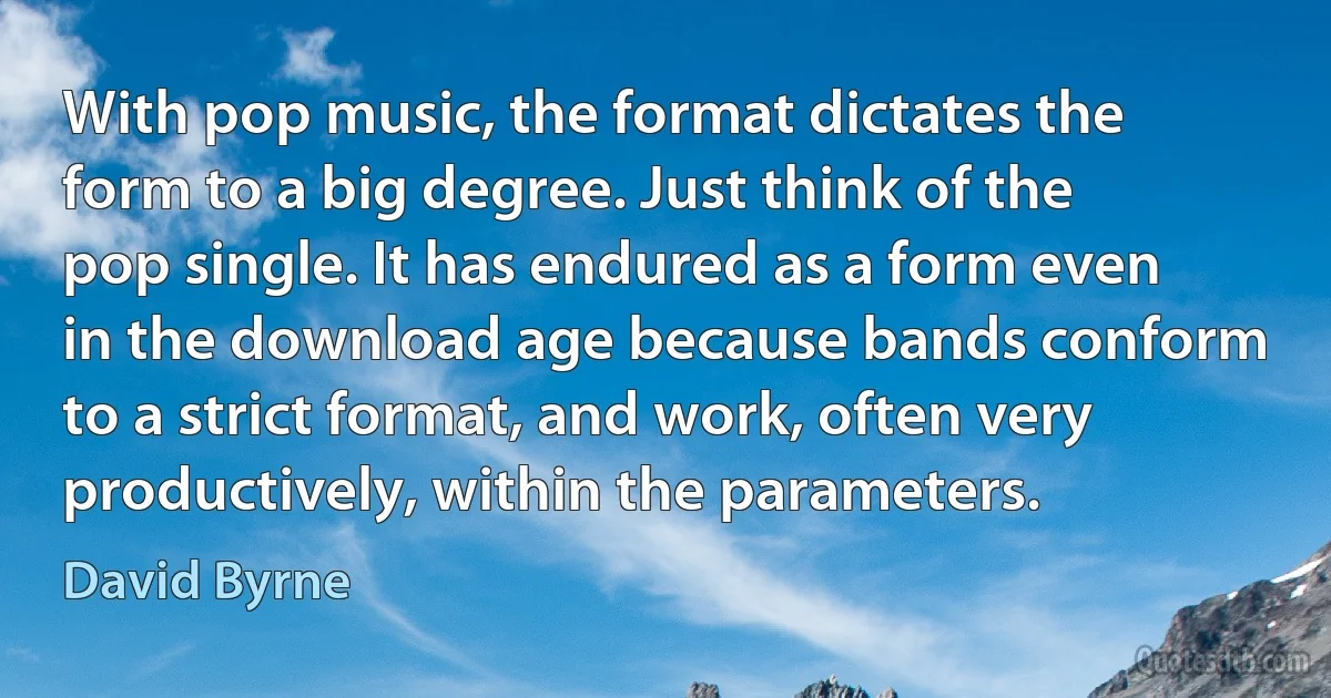 With pop music, the format dictates the form to a big degree. Just think of the pop single. It has endured as a form even in the download age because bands conform to a strict format, and work, often very productively, within the parameters. (David Byrne)