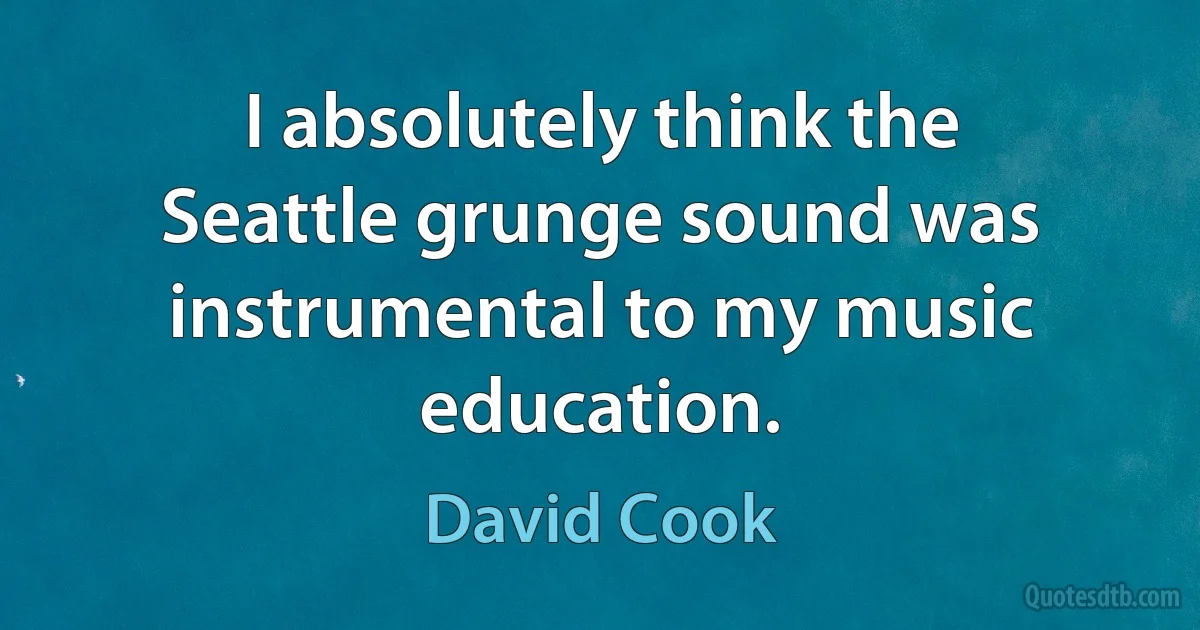 I absolutely think the Seattle grunge sound was instrumental to my music education. (David Cook)