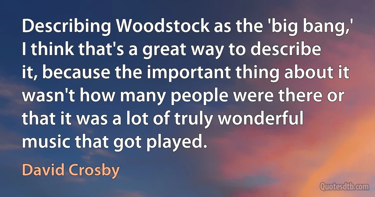 Describing Woodstock as the 'big bang,' I think that's a great way to describe it, because the important thing about it wasn't how many people were there or that it was a lot of truly wonderful music that got played. (David Crosby)